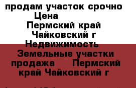 продам участок срочно › Цена ­ 250 000 - Пермский край, Чайковский г. Недвижимость » Земельные участки продажа   . Пермский край,Чайковский г.